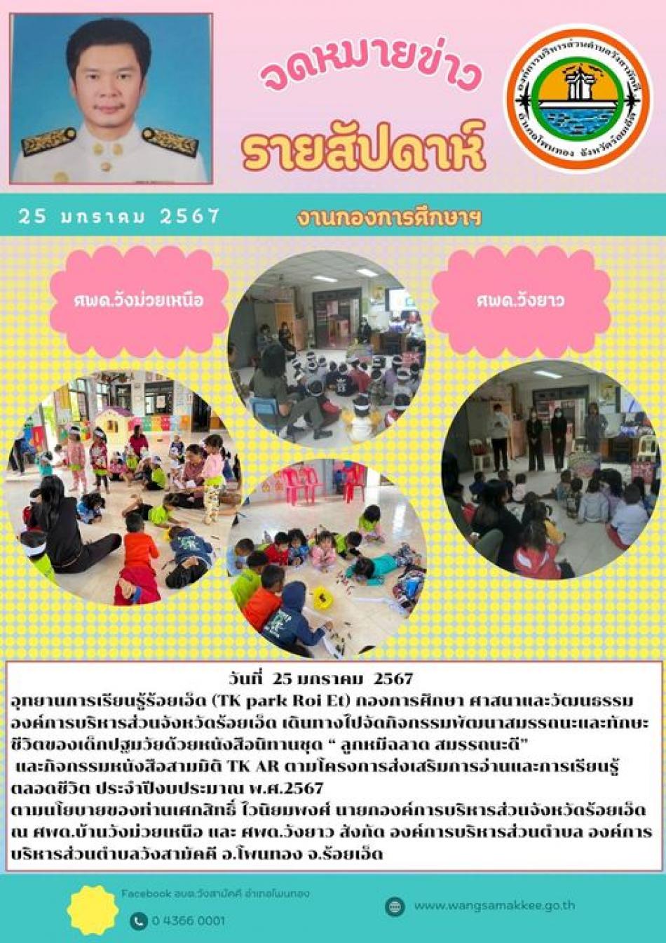 วันที่  25 มกราคม  2567 อุทยานการเรียนรู้ร้อยเอ็ด (TK park Roi Et) กองการศึกษา ศาสนาและวัฒนธรรม องค์การบริหารส่วนจังหวัดร้อยเอ็ด เดินทางไปจัดกิจกรรมพัฒนาสมรรถนะและทักษะชีวิตของเด็กปฐมวัยด้วยหนังสือนิทานชุด “ ลูกหมีฉลาด สมรรถนะดี”  และกิจกรรมหนังสือสามมิติ TK AR ตามโครงการส่งเสริมการอ่านและการเรียนรู้ตลอดชีวิต ประจำปีงบประมาณ พ.ศ.2567 ตามนโยบายของท่านเศกสิทธิ์ ไวนิยมพงศ์ นายกองค์การบริหารส่วนจังหวัดร้อยเอ็ด  ณ ศพด.บ้านวังม่วยเหนือ และ ศพด.วังยาว สังกัด องค์การบริหารส่วนตำบล องค์การบริหารส่วนตำบลวังสามัคคี อ.โพนทอง จ.ร้อยเอ็ด